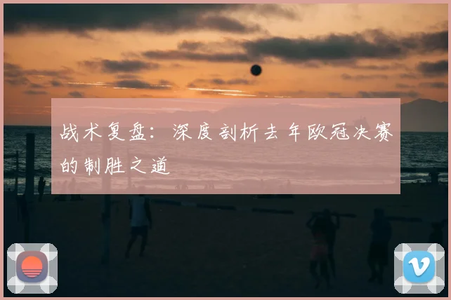 战术复盘：深度剖析去年欧冠决赛的制胜之道