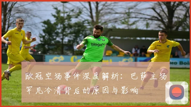 欧冠空场事件深度解析：巴萨主场罕见冷清背后的原因与影响