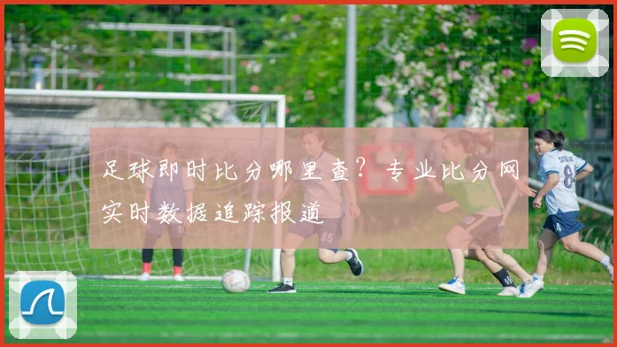 足球即时比分哪里查？专业比分网实时数据追踪报道