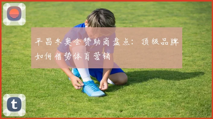 平昌冬奥会赞助商盘点：顶级品牌如何借势体育营销