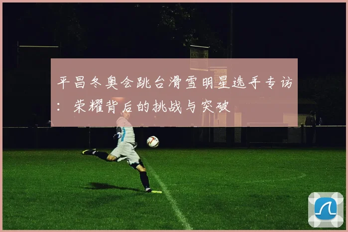平昌冬奥会跳台滑雪明星选手专访：荣耀背后的挑战与突破